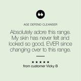"My skin has never felt & looked so good" review of the Age Defend Conditioning Cleanser, from happy customer Vicky B